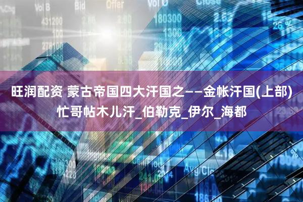 旺润配资 蒙古帝国四大汗国之——金帐汗国(上部)忙哥帖木儿汗_伯勒克_伊尔_海都