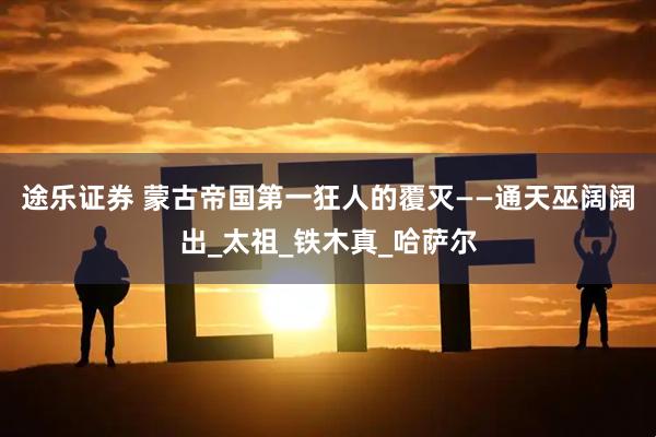 途乐证券 蒙古帝国第一狂人的覆灭——通天巫阔阔出_太祖_铁木真_哈萨尔