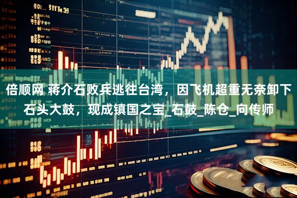 倍顺网 蒋介石败兵逃往台湾，因飞机超重无奈卸下石头大鼓，现成镇国之宝_石鼓_陈仓_向传师