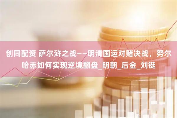 创同配资 萨尔浒之战——明清国运对赌决战，努尔哈赤如何实现逆境翻盘_明朝_后金_刘铤