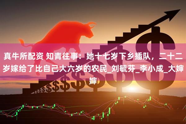 真牛所配资 知青往事：她十七岁下乡插队，二十二岁嫁给了比自己大六岁的农民_刘毓芬_李小成_大婶