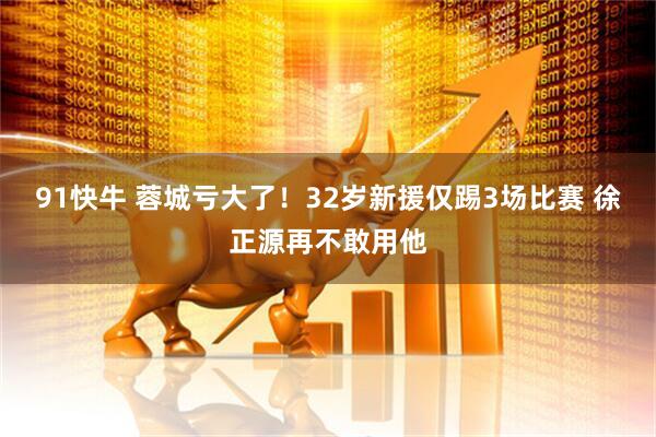 91快牛 蓉城亏大了！32岁新援仅踢3场比赛 徐正源再不敢用他