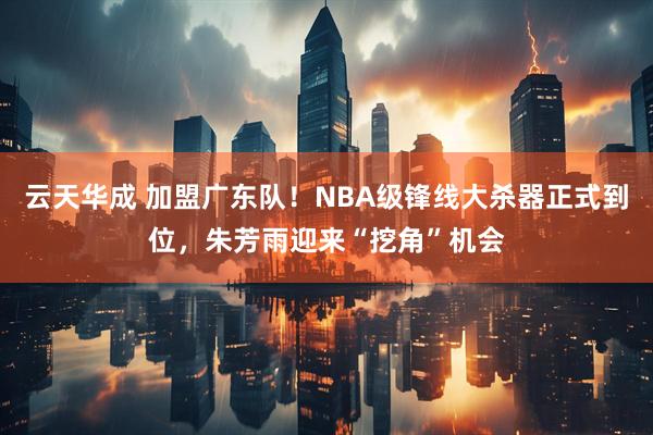 云天华成 加盟广东队！NBA级锋线大杀器正式到位，朱芳雨迎来“挖角”机会