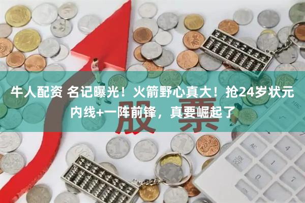 牛人配资 名记曝光！火箭野心真大！抢24岁状元内线+一阵前锋，真要崛起了