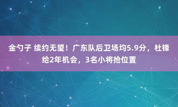 金勺子 续约无望！广东队后卫场均5.9分，杜锋给2年机会，3名小将抢位置