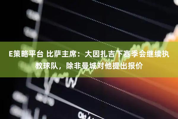E策略平台 比萨主席：大因扎吉下赛季会继续执教球队，除非曼城对他提出报价