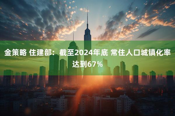 金策略 住建部：截至2024年底 常住人口城镇化率达到67%