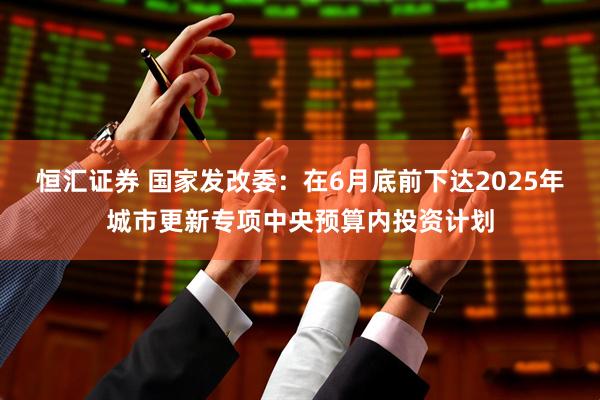 恒汇证券 国家发改委：在6月底前下达2025年城市更新专项中央预算内投资计划