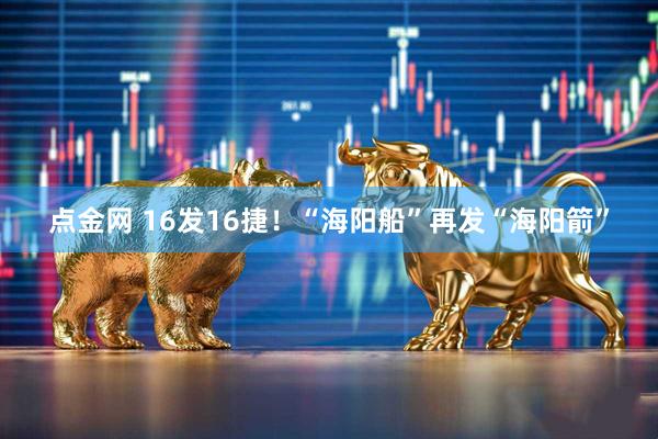 点金网 16发16捷！“海阳船”再发“海阳箭”