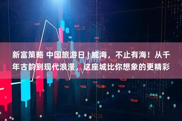 新富策略 中国旅游日 | 威海，不止有海！从千年古韵到现代浪漫，这座城比你想象的更精彩