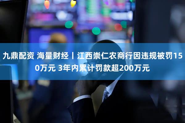 九鼎配资 海量财经丨江西崇仁农商行因违规被罚150万元 3年内累计罚款超200万元