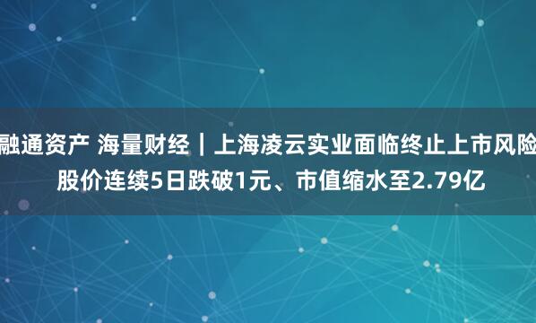 融通资产 海量财经｜上海凌云实业面临终止上市风险 股价连续5日跌破1元、市值缩水至2.79亿
