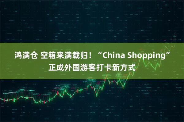 鸿满仓 空箱来满载归！“China Shopping”正成外国游客打卡新方式
