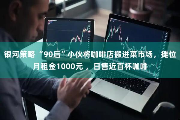 银河策略 “90后”小伙将咖啡店搬进菜市场，摊位月租金1000元 ，日售近百杯咖啡
