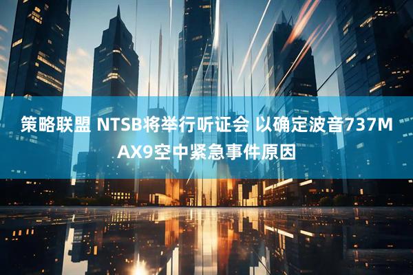策略联盟 NTSB将举行听证会 以确定波音737MAX9空中紧急事件原因