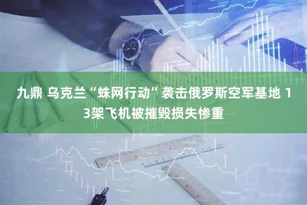 九鼎 乌克兰“蛛网行动”袭击俄罗斯空军基地 13架飞机被摧毁损失惨重
