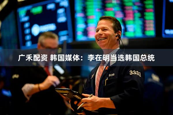 广禾配资 韩国媒体：李在明当选韩国总统