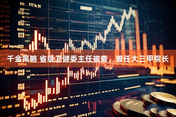 千金策略 省级卫健委主任被查，曾任大三甲院长
