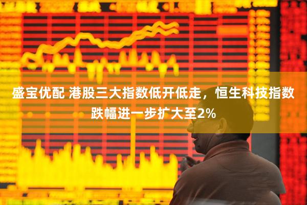 盛宝优配 港股三大指数低开低走，恒生科技指数跌幅进一步扩大至2%