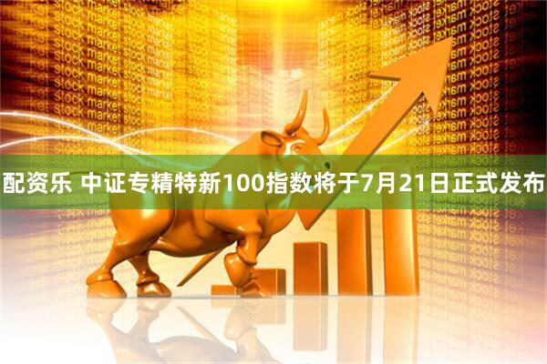 配资乐 中证专精特新100指数将于7月21日正式发布