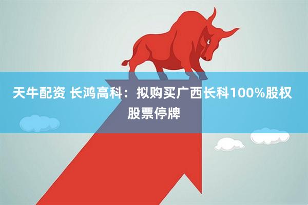天牛配资 长鸿高科：拟购买广西长科100%股权 股票停牌