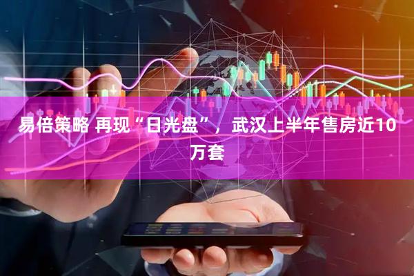 易倍策略 再现“日光盘”，武汉上半年售房近10万套