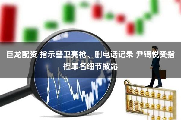 巨龙配资 指示警卫亮枪、删电话记录 尹锡悦受指控罪名细节披露