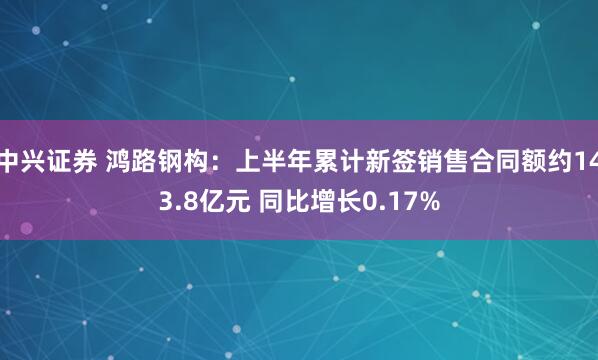 中兴证券 鸿路钢构：上半年累计新签销售合同额约143.8亿元 同比增长0.17%