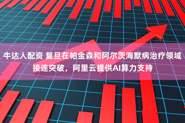 牛达人配资 复旦在帕金森和阿尔茨海默病治疗领域接连突破，阿里云提供AI算力支持