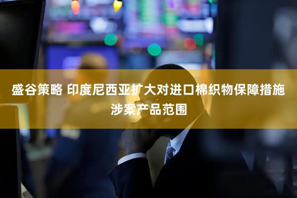盛谷策略 印度尼西亚扩大对进口棉织物保障措施涉案产品范围