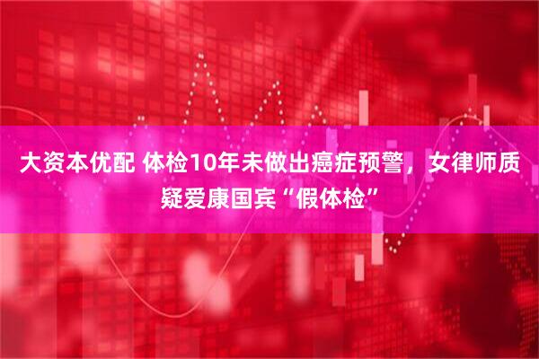大资本优配 体检10年未做出癌症预警，女律师质疑爱康国宾“假体检”