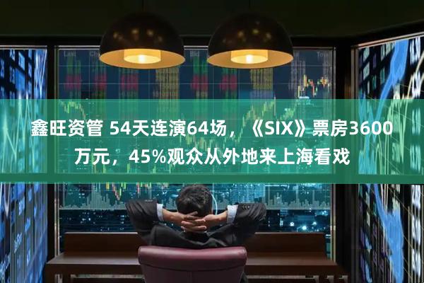 鑫旺资管 54天连演64场，《SIX》票房3600万元，45%观众从外地来上海看戏