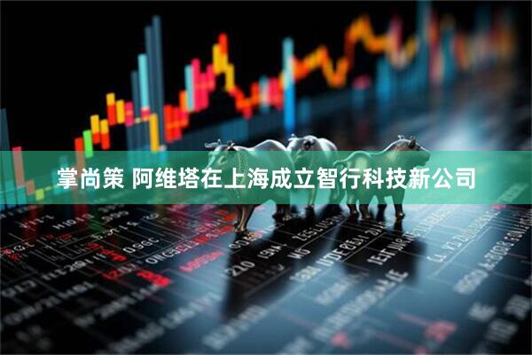 掌尚策 阿维塔在上海成立智行科技新公司