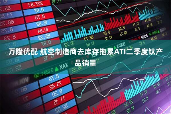 万隆优配 航空制造商去库存拖累ATI二季度钛产品销量