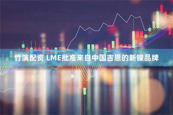 竹演配资 LME批准来自中国吉恩的新镍品牌