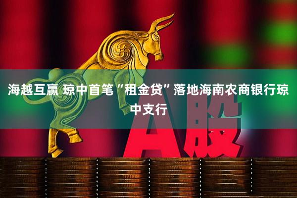 海越互赢 琼中首笔“租金贷”落地海南农商银行琼中支行