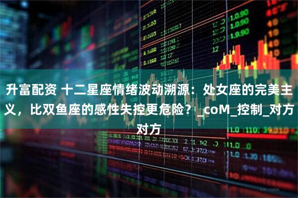 升富配资 十二星座情绪波动溯源：处女座的完美主义，比双鱼座的感性失控更危险？_coM_控制_对方