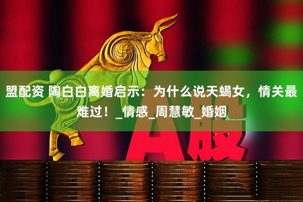 盟配资 陶白白离婚启示：为什么说天蝎女，情关最难过！_情感_周慧敏_婚姻