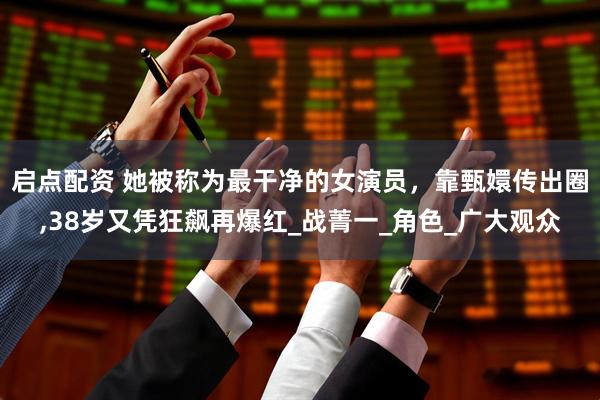 启点配资 她被称为最干净的女演员，靠甄嬛传出圈,38岁又凭狂飙再爆红_战菁一_角色_广大观众