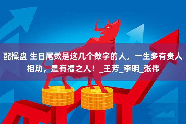 配操盘 生日尾数是这几个数字的人，一生多有贵人相助，是有福之人！_王芳_李明_张伟