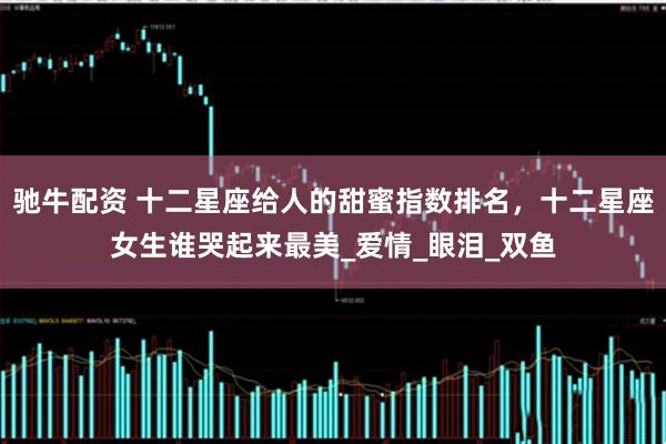 驰牛配资 十二星座给人的甜蜜指数排名，十二星座女生谁哭起来最美_爱情_眼泪_双鱼