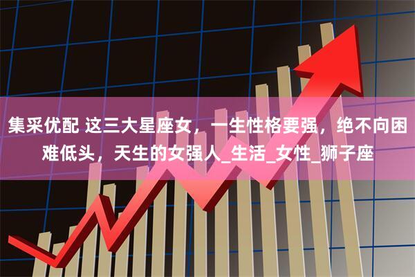 集采优配 这三大星座女，一生性格要强，绝不向困难低头，天生的女强人_生活_女性_狮子座
