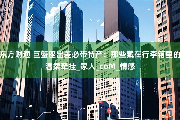 东方财通 巨蟹座出差必带特产：那些藏在行李箱里的温柔牵挂_家人_coM_情感