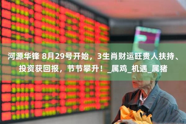 河源华锋 8月29号开始，3生肖财运旺贵人扶持、投资获回报，节节攀升！_属鸡_机遇_属猪