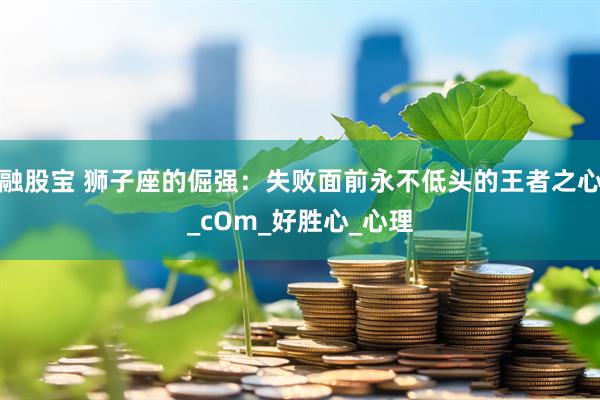 融股宝 狮子座的倔强：失败面前永不低头的王者之心_cOm_好胜心_心理