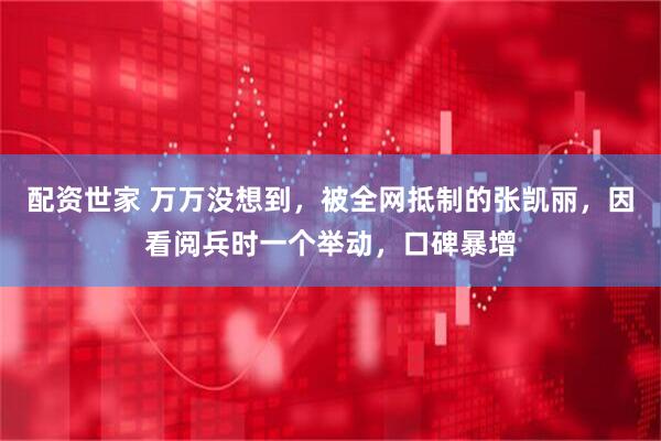 配资世家 万万没想到，被全网抵制的张凯丽，因看阅兵时一个举动，口碑暴增