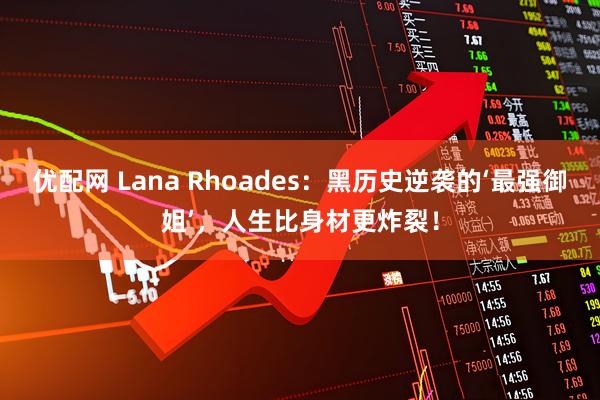 优配网 Lana Rhoades：黑历史逆袭的‘最强御姐’，人生比身材更炸裂！