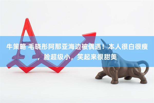 牛策略 毛晓彤阿那亚海边被偶遇！本人很白很瘦，脸超级小，笑起来很甜美