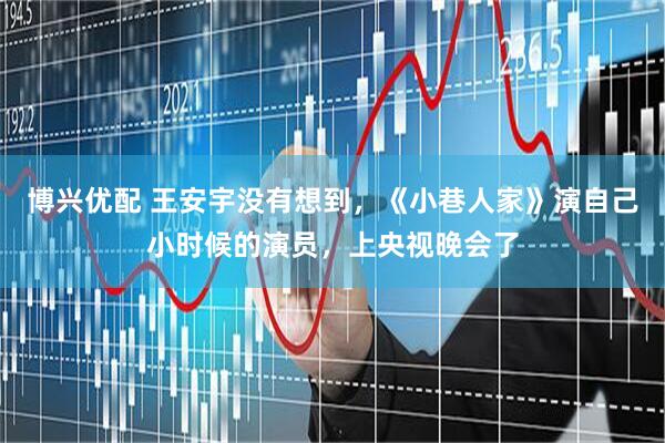 博兴优配 王安宇没有想到，《小巷人家》演自己小时候的演员，上央视晚会了