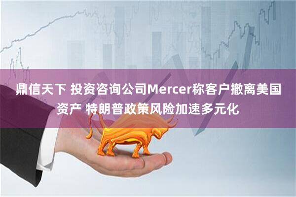 鼎信天下 投资咨询公司Mercer称客户撤离美国资产 特朗普政策风险加速多元化